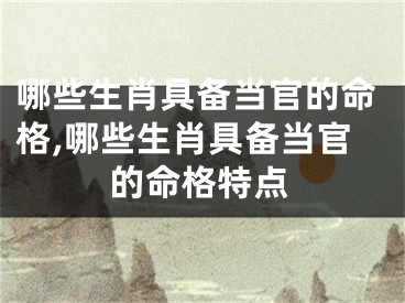 哪些生肖具备当官的命格,哪些生肖具备当官的命格特点