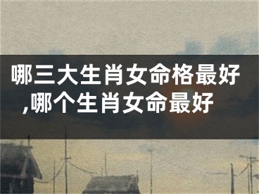 哪三大生肖女命格最好,哪个生肖女命最好