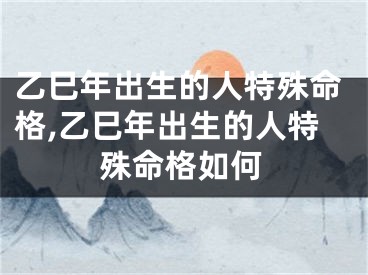 乙巳年出生的人特殊命格,乙巳年出生的人特殊命格如何