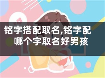 铭字搭配取名,铭字配哪个字取名好男孩