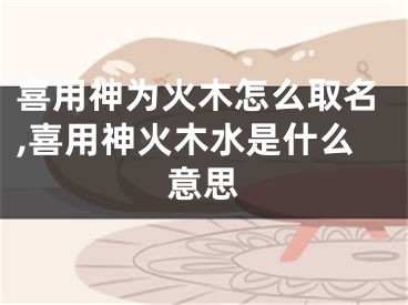 喜用神为火木怎么取名,喜用神火木水是什么意思
