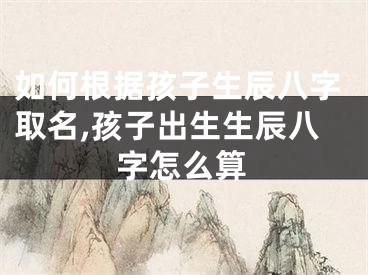 如何根据孩子生辰八字取名,孩子出生生辰八字怎么算