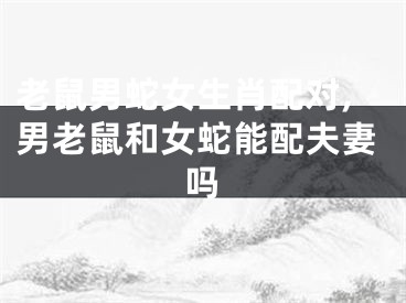 老鼠男蛇女生肖配对,男老鼠和女蛇能配夫妻吗