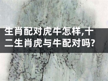 生肖配对虎牛怎样,十二生肖虎与牛配对吗?