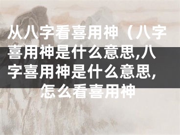 从八字看喜用神（八字喜用神是什么意思,八字喜用神是什么意思,怎么看喜用神