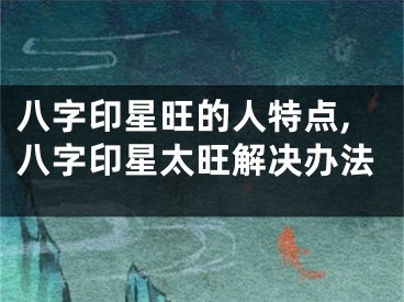 八字印星旺的人特点,八字印星太旺解决办法