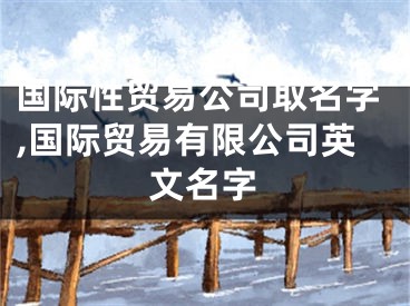 国际性贸易公司取名字,国际贸易有限公司英文名字