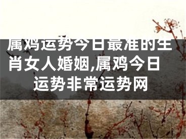 属鸡运势今日最准的生肖女人婚姻,属鸡今日运势非常运势网
