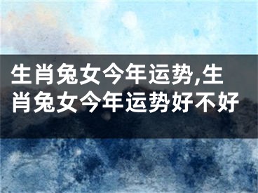生肖兔女今年运势,生肖兔女今年运势好不好