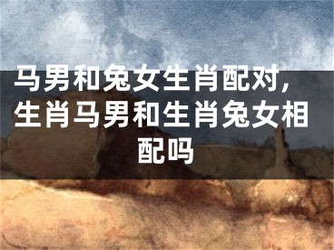 马男和兔女生肖配对,生肖马男和生肖兔女相配吗