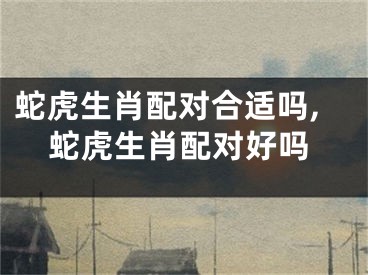 蛇虎生肖配对合适吗,蛇虎生肖配对好吗