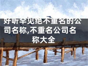 好听罕见绝不重名的公司名称,不重名公司名称大全