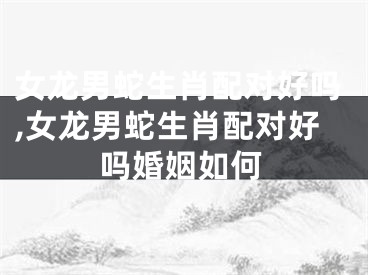 女龙男蛇生肖配对好吗,女龙男蛇生肖配对好吗婚姻如何