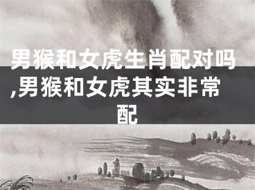 男猴和女虎生肖配对吗,男猴和女虎其实非常配