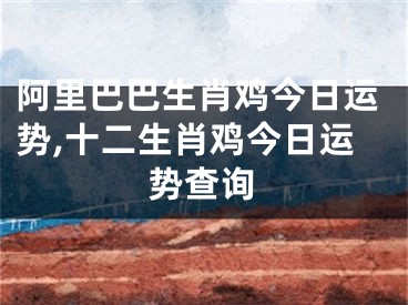 阿里巴巴生肖鸡今日运势,十二生肖鸡今日运势查询