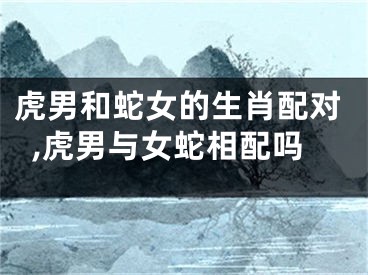 虎男和蛇女的生肖配对,虎男与女蛇相配吗