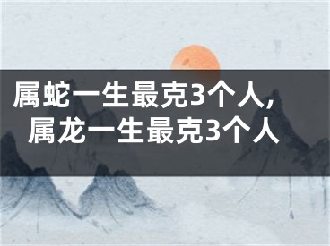属蛇一生最克3个人,属龙一生最克3个人