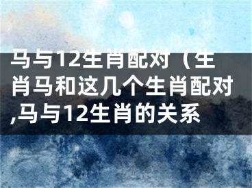 马与12生肖配对（生肖马和这几个生肖配对,马与12生肖的关系