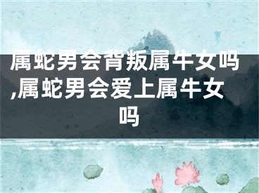 属蛇男会背叛属牛女吗,属蛇男会爱上属牛女吗