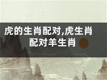 虎的生肖配对,虎生肖配对羊生肖