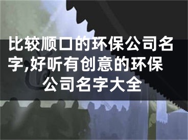 比较顺口的环保公司名字,好听有创意的环保公司名字大全