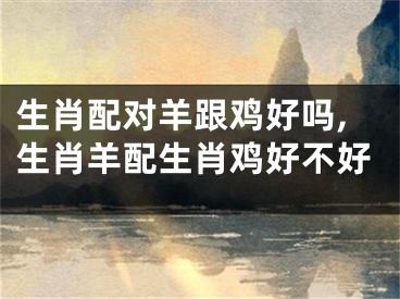 生肖配对羊跟鸡好吗,生肖羊配生肖鸡好不好