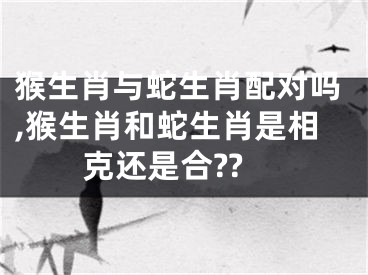 猴生肖与蛇生肖配对吗,猴生肖和蛇生肖是相克还是合??