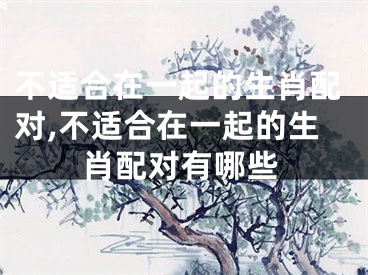 不适合在一起的生肖配对,不适合在一起的生肖配对有哪些