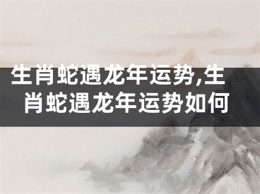 生肖蛇遇龙年运势,生肖蛇遇龙年运势如何