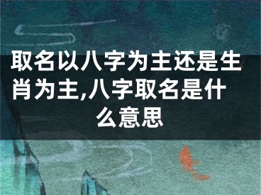 取名以八字为主还是生肖为主,八字取名是什么意思