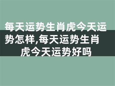 每天运势生肖虎今天运势怎样,每天运势生肖虎今天运势好吗