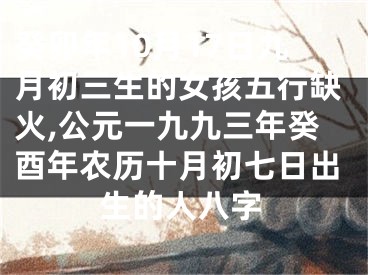 癸卯年10月17日九月初三生的女孩五行缺火,公元一九九三年癸酉年农历十月初七日出生的人八字