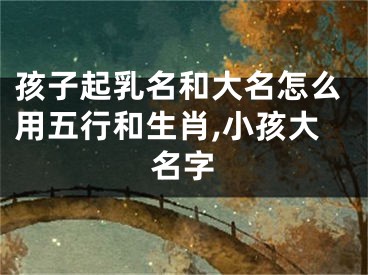 孩子起乳名和大名怎么用五行和生肖,小孩大名字