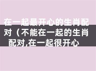在一起最开心的生肖配对（不能在一起的生肖配对,在一起很开心