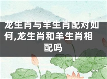 龙生肖与羊生肖配对如何,龙生肖和羊生肖相配吗