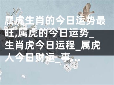 属虎生肖的今日运势最旺,属虎的今日运势_生肖虎今日运程_属虎人今日财运_事...