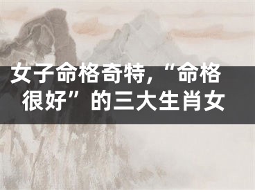 女子命格奇特,“命格很好”的三大生肖女
