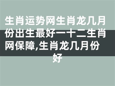 生肖运势网生肖龙几月份出生最好一十二生肖网保障,生肖龙几月份好