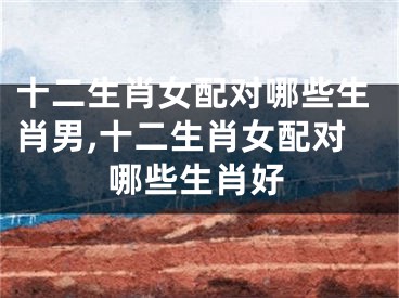 十二生肖女配对哪些生肖男,十二生肖女配对哪些生肖好