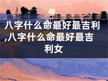 八字什么命最好最吉利,八字什么命最好最吉利女