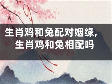 生肖鸡和兔配对姻缘,生肖鸡和兔相配吗