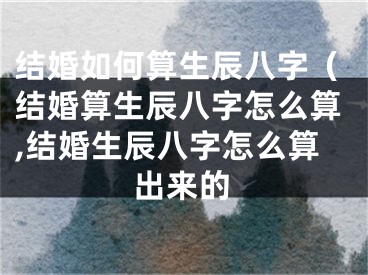 结婚如何算生辰八字（结婚算生辰八字怎么算,结婚生辰八字怎么算出来的