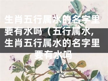 生肖五行属水的名字里要有水吗（五行属水,生肖五行属水的名字里要有水吗
