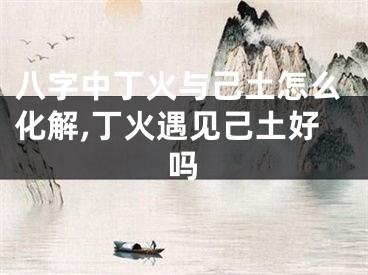 八字中丁火与己土怎么化解,丁火遇见己土好吗
