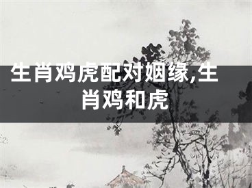 生肖鸡虎配对姻缘,生肖鸡和虎