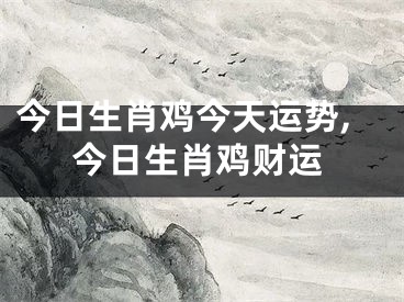 今日生肖鸡今天运势,今日生肖鸡财运