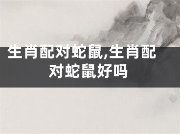生肖配对蛇鼠,生肖配对蛇鼠好吗