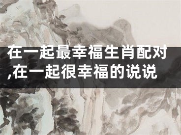 在一起最幸福生肖配对,在一起很幸福的说说