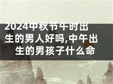 2024中秋节午时出生的男人好吗,中午出生的男孩子什么命