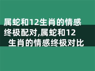 属蛇和12生肖的情感终极配对,属蛇和12生肖的情感终极对比